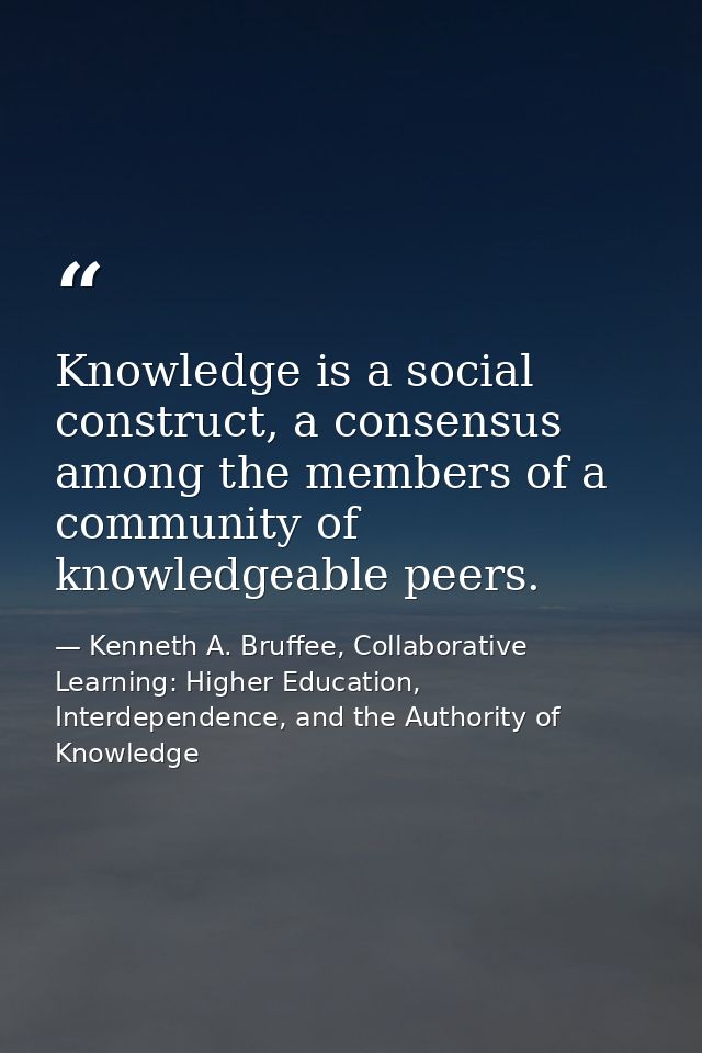 Knowledge is a social construct, a consensus among the members of a community of knowledgeable peers. — Kenneth A. Bruffee, Collaborative Learning: Higher Education, Interdependence, and the Authority of Knowledge