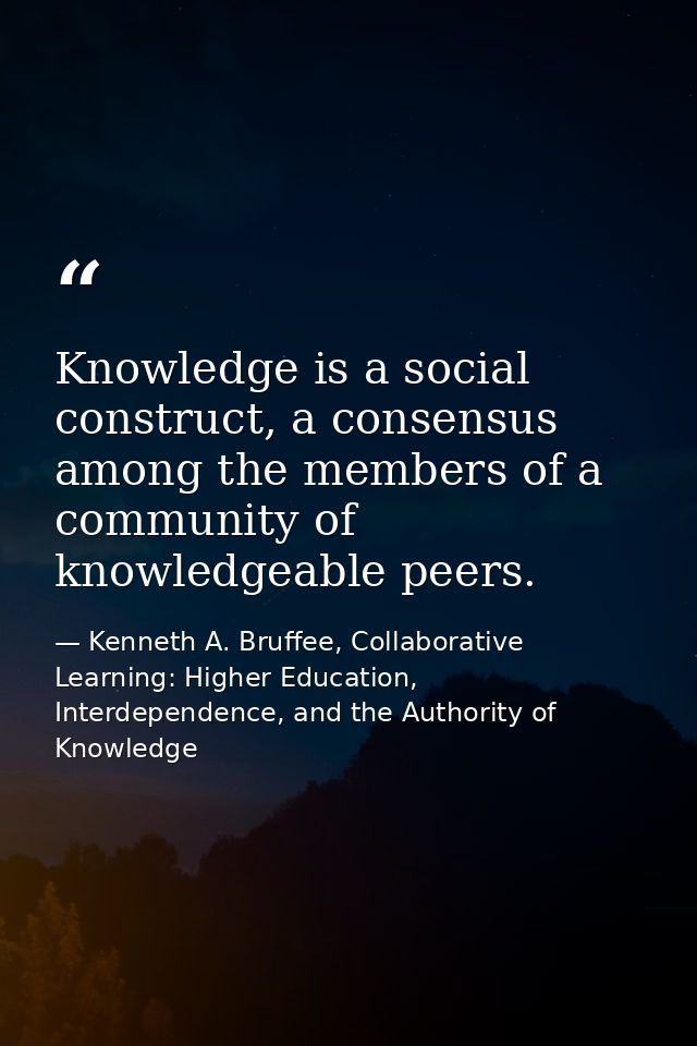 Knowledge is a social construct, a consensus among the members of a community of knowledgeable peers. — Kenneth A. Bruffee, Collaborative Learning: Higher Education, Interdependence, and the Authority of Knowledge