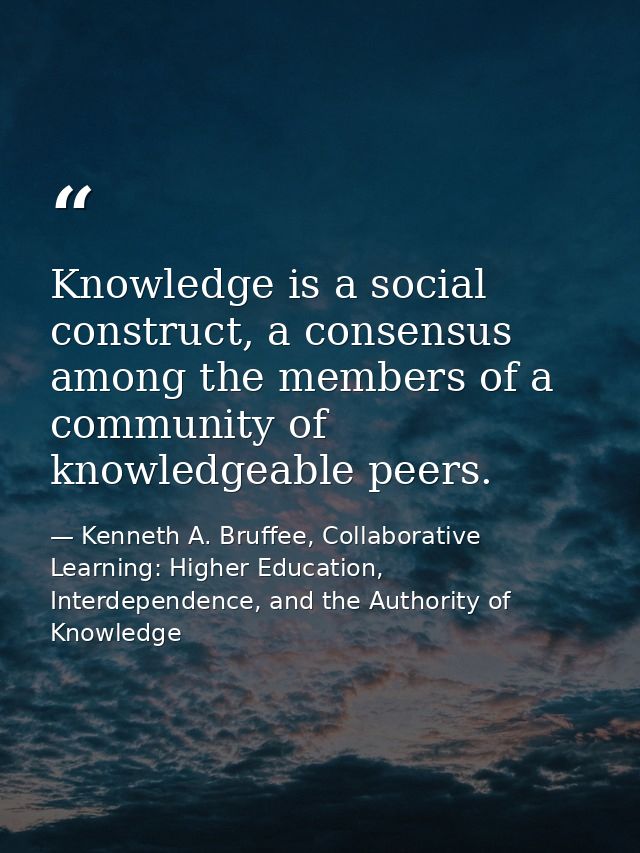Knowledge is a social construct, a consensus among the members of a community of knowledgeable peers. — Kenneth A. Bruffee, Collaborative Learning: Higher Education, Interdependence, and the Authority of Knowledge