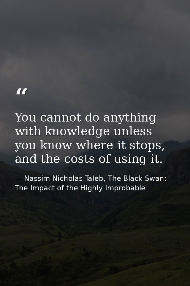You cannot do anything with knowledge unless you know where it stops, and the costs of using it. — Nassim Nicholas Taleb, The Black Swan: The Impact of the Highly Improbable