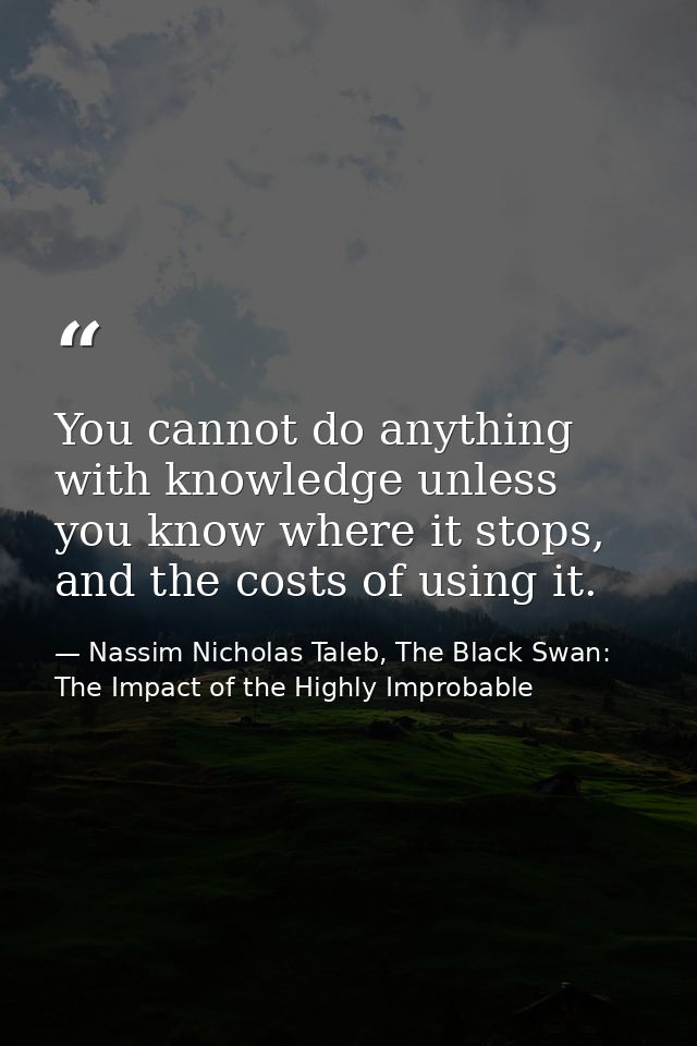 You cannot do anything with knowledge unless you know where it stops, and the costs of using it. — Nassim Nicholas Taleb, The Black Swan: The Impact of the Highly Improbable