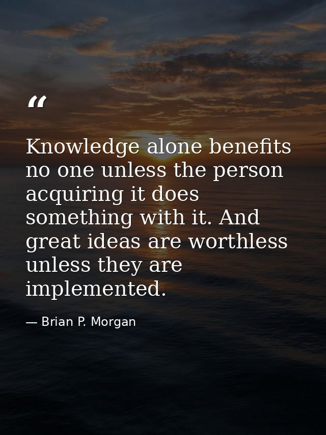 Knowledge alone benefits no one unless the person acquiring it does something with it. And great ideas are worthless unl — Brian P. Morgan