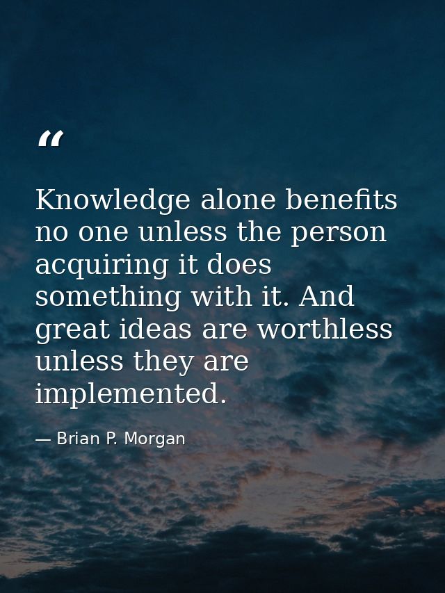 Knowledge alone benefits no one unless the person acquiring it does something with it. And great ideas are worthless unl — Brian P. Morgan