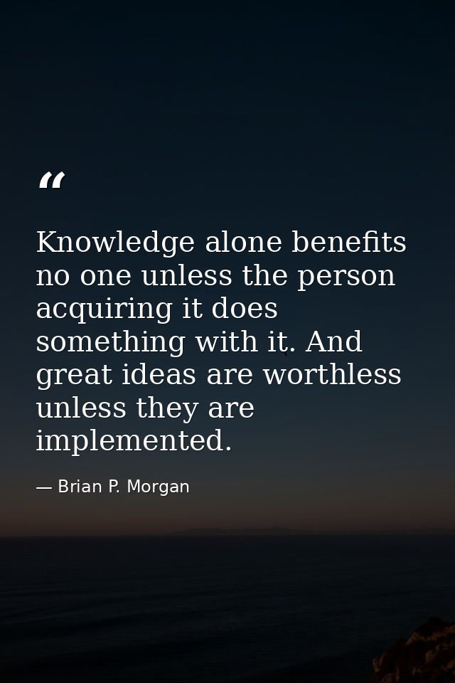 Knowledge alone benefits no one unless the person acquiring it does something with it. And great ideas are worthless unl — Brian P. Morgan