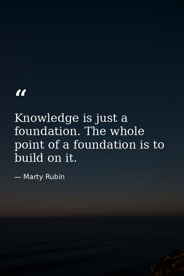 Knowledge is just a foundation. The whole point of a foundation is to build on it. — Marty Rubin