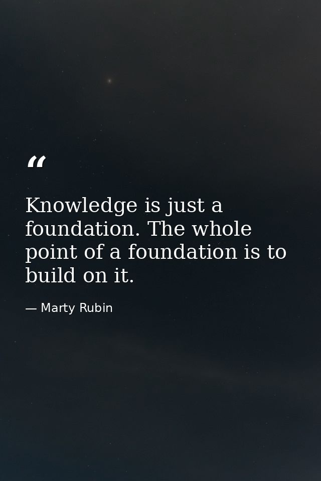 Knowledge is just a foundation. The whole point of a foundation is to build on it. — Marty Rubin