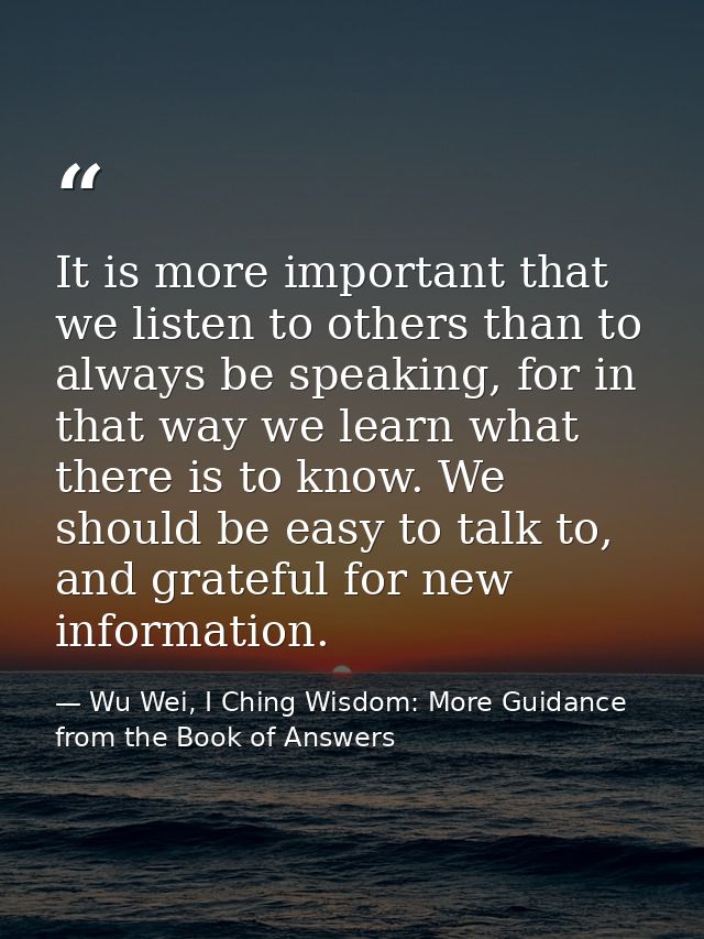 It is more important that we listen to others than to always be speaking, for in that way we learn what there is to know — Wu Wei, I Ching Wisdom: More Guidance from the Book of Answers