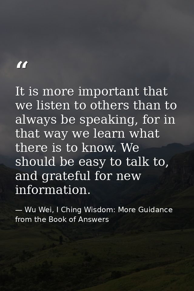 It is more important that we listen to others than to always be speaking, for in that way we learn what there is to know — Wu Wei, I Ching Wisdom: More Guidance from the Book of Answers
