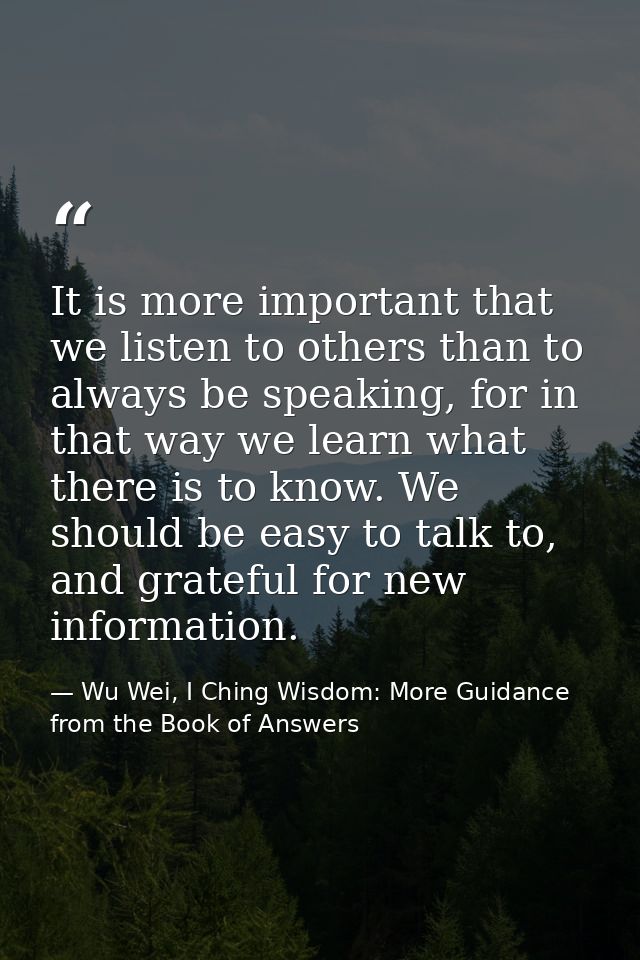 It is more important that we listen to others than to always be speaking, for in that way we learn what there is to know — Wu Wei, I Ching Wisdom: More Guidance from the Book of Answers