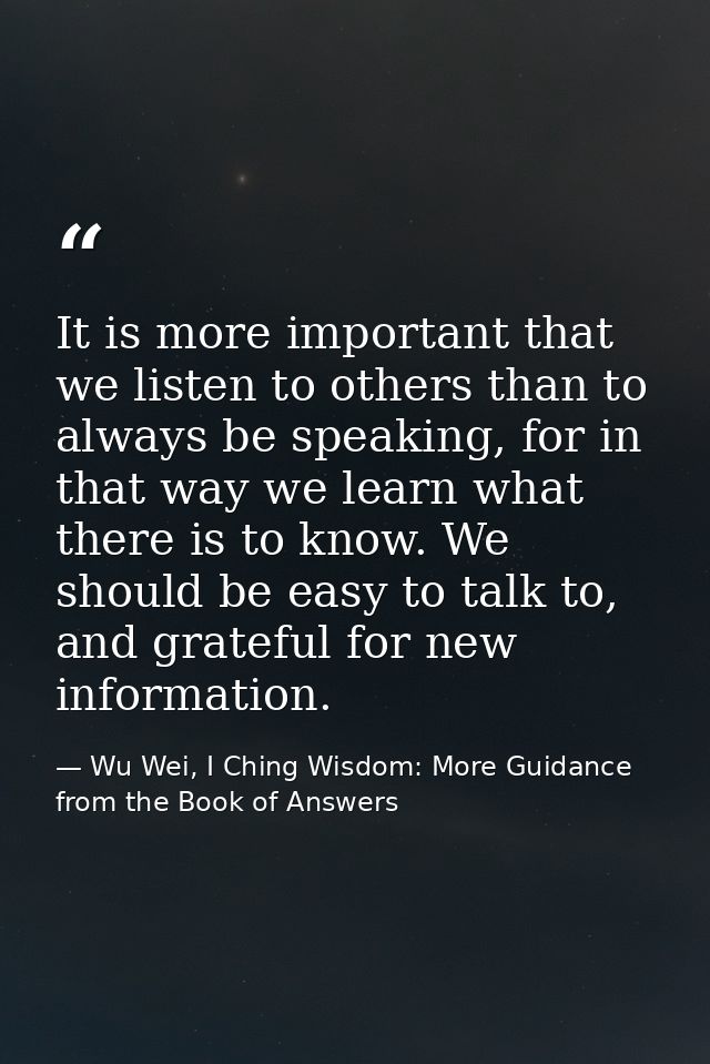 It is more important that we listen to others than to always be speaking, for in that way we learn what there is to know — Wu Wei, I Ching Wisdom: More Guidance from the Book of Answers