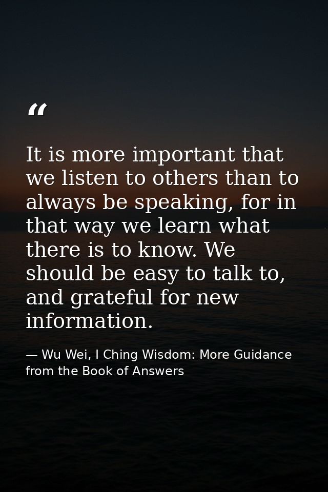 It is more important that we listen to others than to always be speaking, for in that way we learn what there is to know — Wu Wei, I Ching Wisdom: More Guidance from the Book of Answers