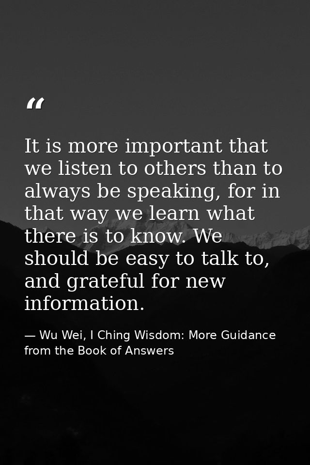 It is more important that we listen to others than to always be speaking, for in that way we learn what there is to know — Wu Wei, I Ching Wisdom: More Guidance from the Book of Answers