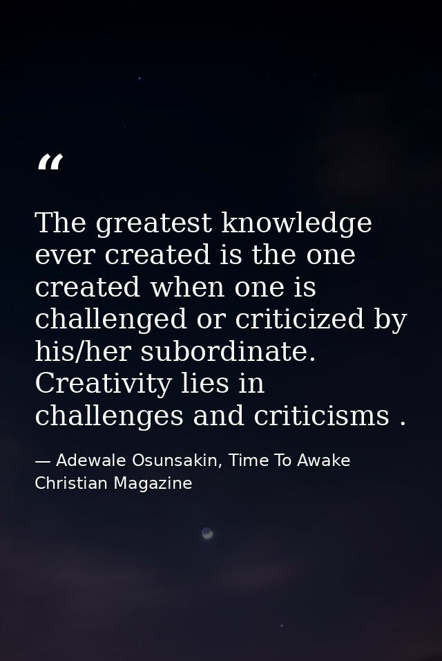 The greatest knowledge ever created is the one created when one is challenged or criticized by his/her subordinate. Crea — Adewale Osunsakin, Time To Awake Christian Magazine
