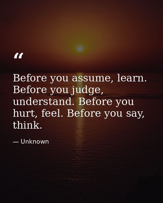 Before you assume, learn. Before you judge, understand. Before you hurt, feel. Before you say, think. — Unknown