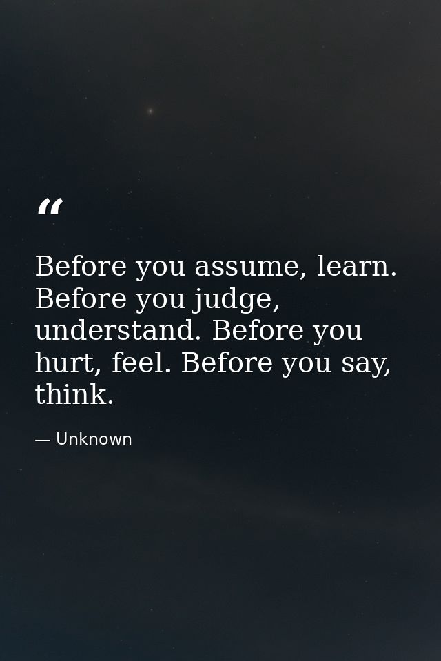 Before you assume, learn. Before you judge, understand. Before you hurt, feel. Before you say, think. — Unknown