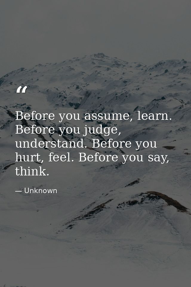 Before you assume, learn. Before you judge, understand. Before you hurt, feel. Before you say, think. — Unknown