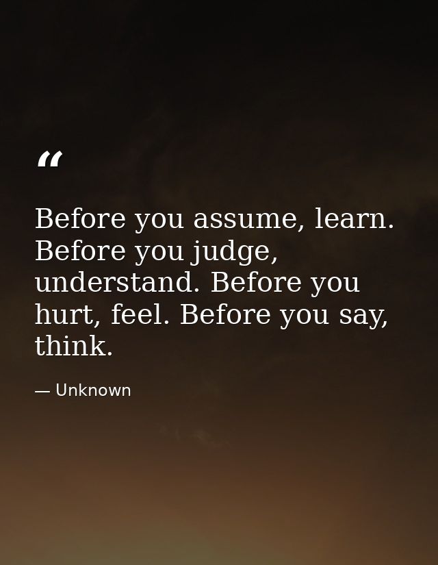 Before you assume, learn. Before you judge, understand. Before you hurt, feel. Before you say, think. — Unknown