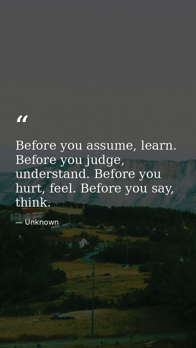 Before you assume, learn. Before you judge, understand. Before you hurt, feel. Before you say, think. — Unknown