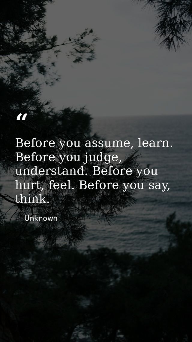 Before you assume, learn. Before you judge, understand. Before you hurt, feel. Before you say, think. — Unknown