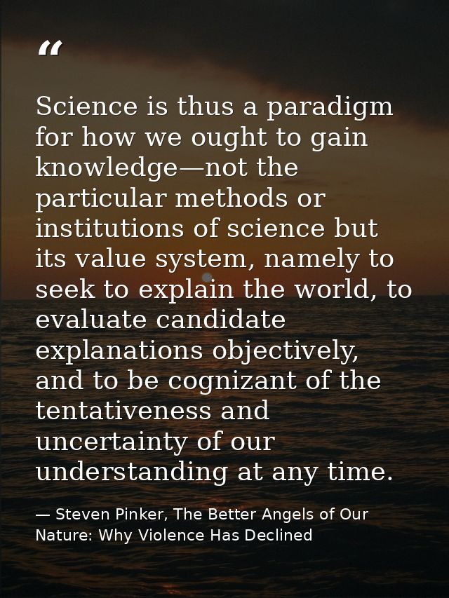 Science is thus a paradigm for how we ought to gain knowledge—not the particular methods or institutions of science but  — Steven Pinker, The Better Angels of Our Nature: Why Violence Has Declined