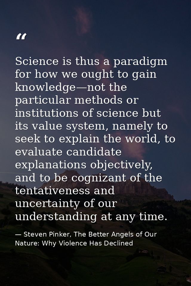 Science is thus a paradigm for how we ought to gain knowledge—not the particular methods or institutions of science but  — Steven Pinker, The Better Angels of Our Nature: Why Violence Has Declined