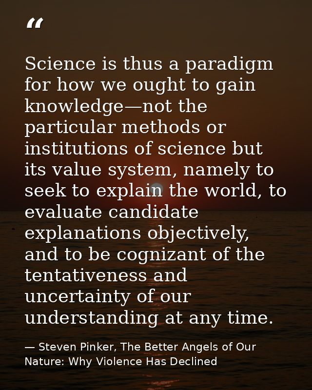 Science is thus a paradigm for how we ought to gain knowledge—not the particular methods or institutions of science but  — Steven Pinker, The Better Angels of Our Nature: Why Violence Has Declined