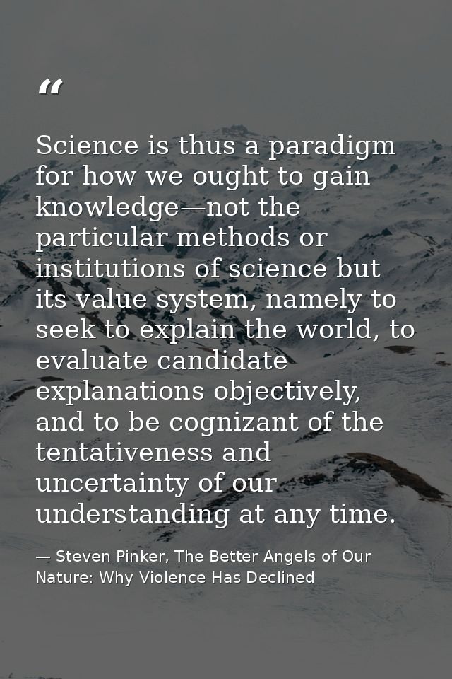 Science is thus a paradigm for how we ought to gain knowledge—not the particular methods or institutions of science but  — Steven Pinker, The Better Angels of Our Nature: Why Violence Has Declined