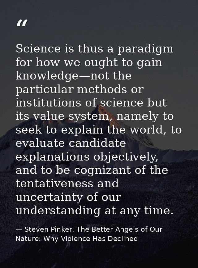 Science is thus a paradigm for how we ought to gain knowledge—not the particular methods or institutions of science but  — Steven Pinker, The Better Angels of Our Nature: Why Violence Has Declined