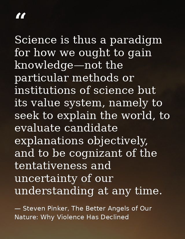 Science is thus a paradigm for how we ought to gain knowledge—not the particular methods or institutions of science but  — Steven Pinker, The Better Angels of Our Nature: Why Violence Has Declined