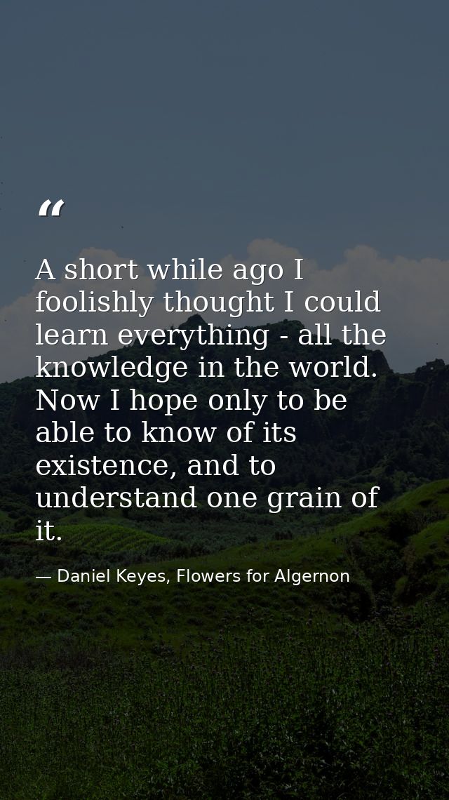 A short while ago I foolishly thought I could learn everything - all the knowledge in the world. Now I hope only to be a — Daniel Keyes, Flowers for Algernon
