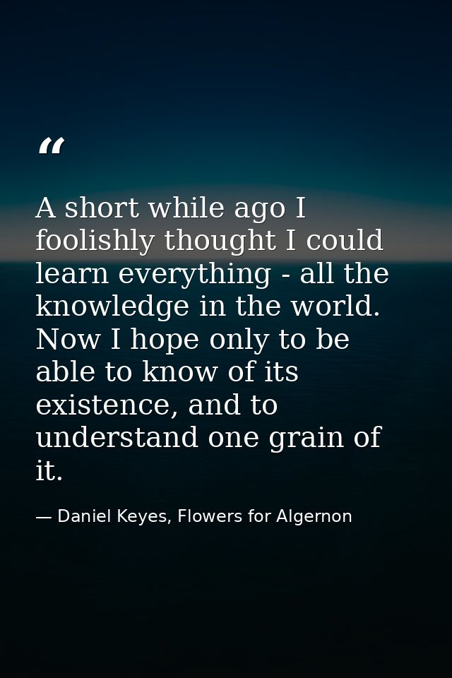 A short while ago I foolishly thought I could learn everything - all the knowledge in the world. Now I hope only to be a — Daniel Keyes, Flowers for Algernon