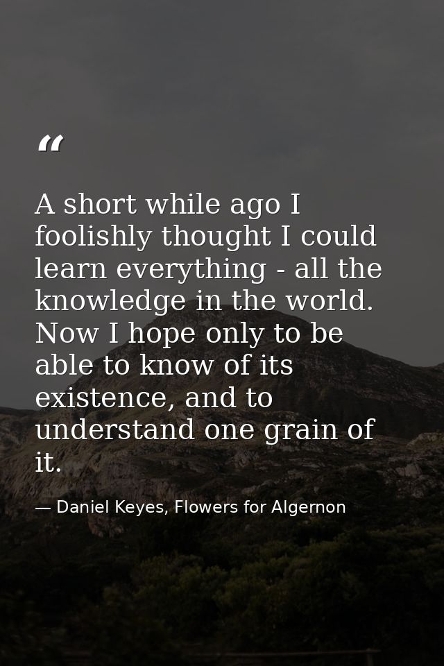 A short while ago I foolishly thought I could learn everything - all the knowledge in the world. Now I hope only to be a — Daniel Keyes, Flowers for Algernon