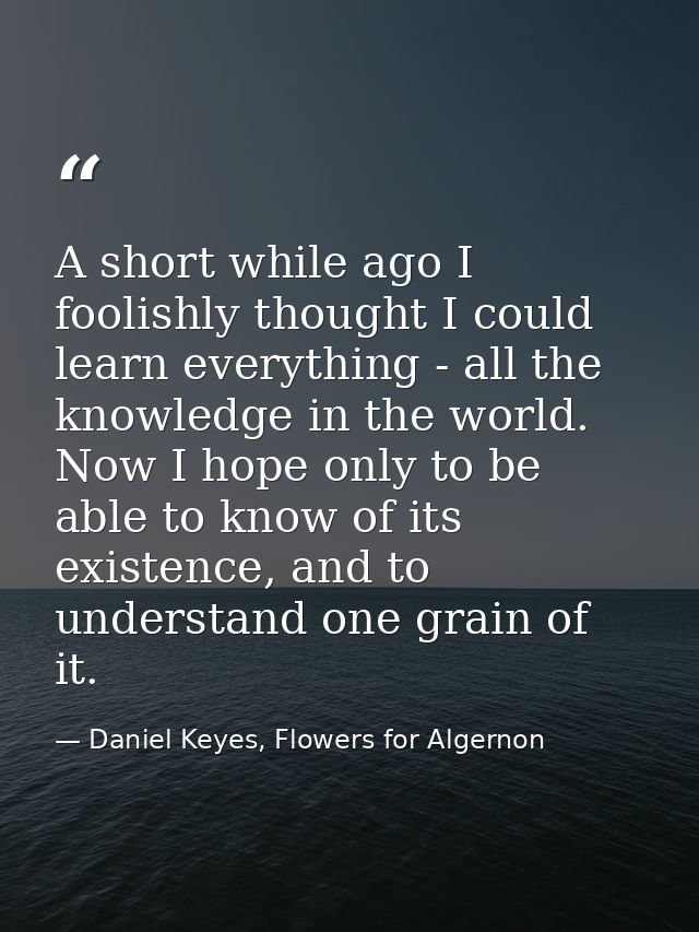 A short while ago I foolishly thought I could learn everything - all the knowledge in the world. Now I hope only to be a — Daniel Keyes, Flowers for Algernon