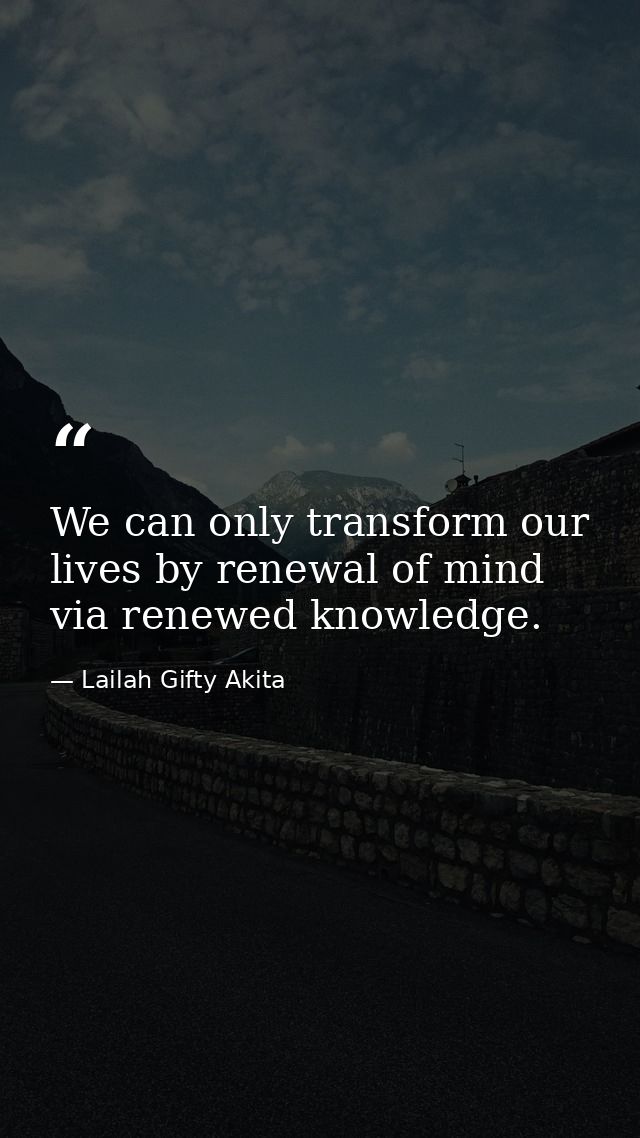 We can only transform our lives by renewal of mind via renewed knowledge. — Lailah Gifty Akita