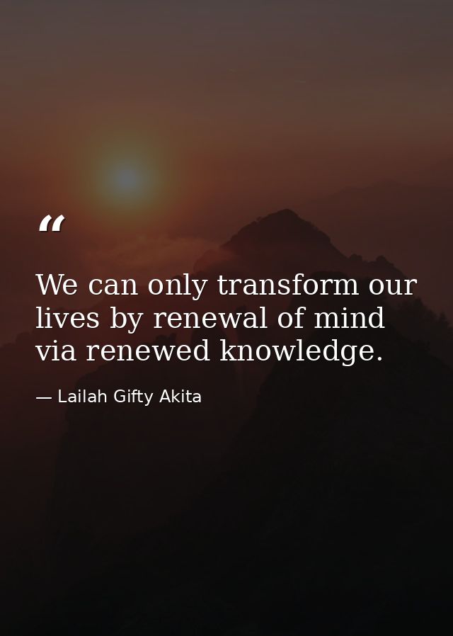 We can only transform our lives by renewal of mind via renewed knowledge. — Lailah Gifty Akita