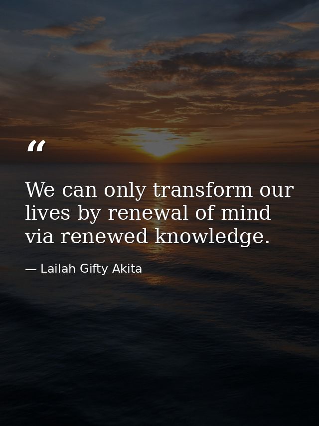 We can only transform our lives by renewal of mind via renewed knowledge. — Lailah Gifty Akita