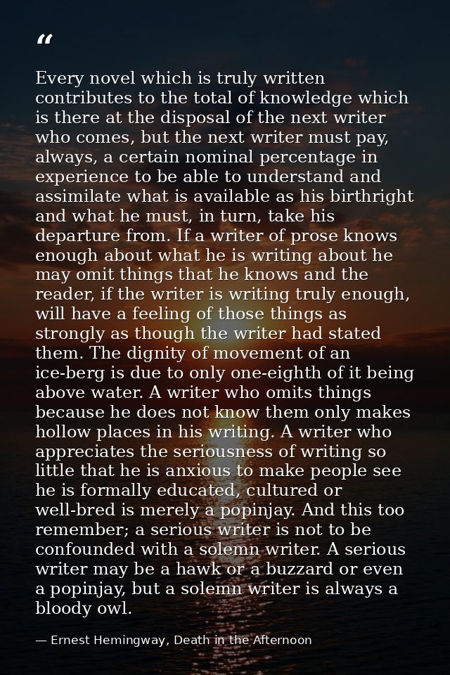 Every novel which is truly written contributes to the total of knowledge which is there at the disposal of the next writ — Ernest Hemingway, Death in the Afternoon