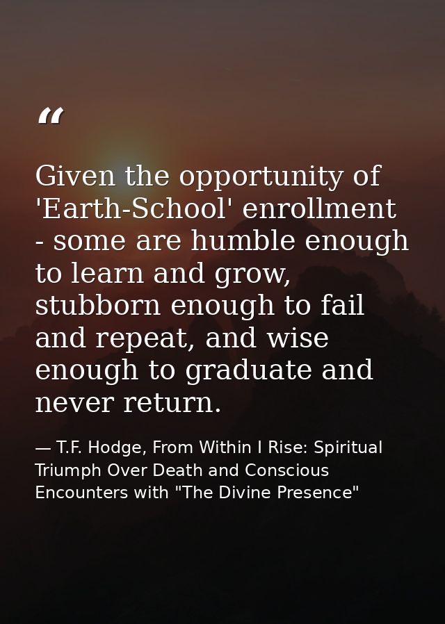Given the opportunity of 'Earth-School' enrollment - some are humble enough to learn and grow, stubborn enough to fail a — T.F. Hodge, From Within I Rise: Spiritual Triumph Over Death and Conscious Encounters with "The Divine Presence"