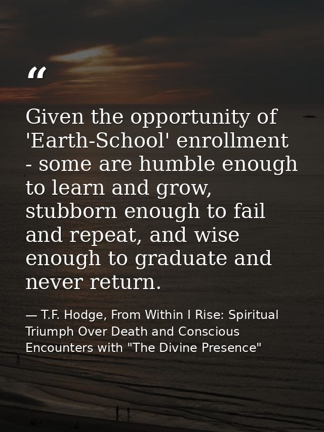 Given the opportunity of 'Earth-School' enrollment - some are humble enough to learn and grow, stubborn enough to fail a — T.F. Hodge, From Within I Rise: Spiritual Triumph Over Death and Conscious Encounters with "The Divine Presence"