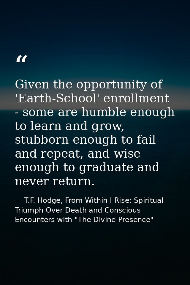 Given the opportunity of 'Earth-School' enrollment - some are humble enough to learn and grow, stubborn enough to fail a — T.F. Hodge, From Within I Rise: Spiritual Triumph Over Death and Conscious Encounters with "The Divine Presence"