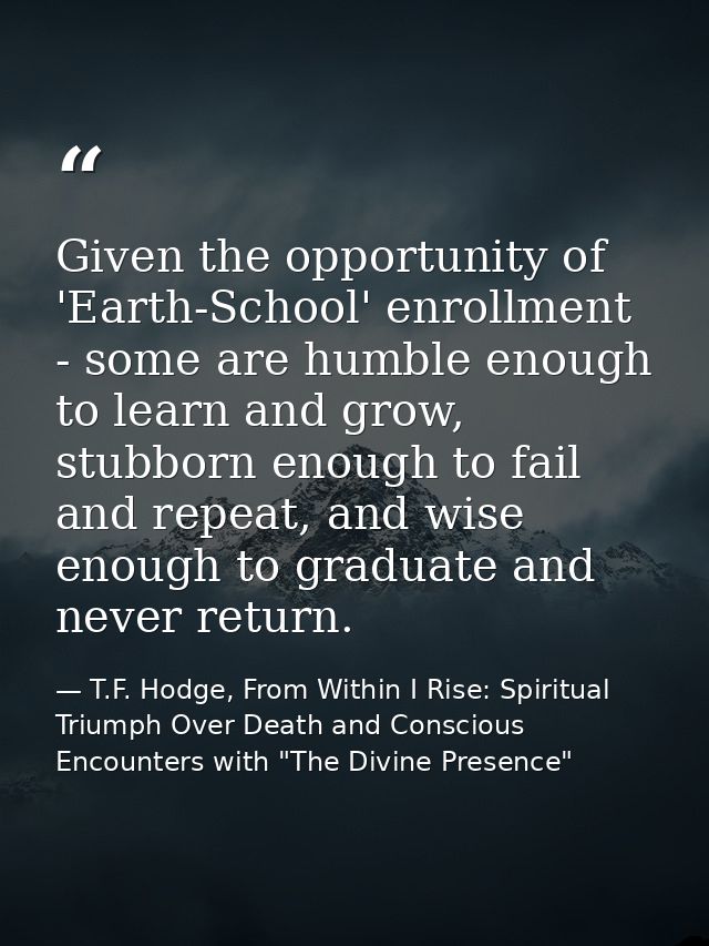 Given the opportunity of 'Earth-School' enrollment - some are humble enough to learn and grow, stubborn enough to fail a — T.F. Hodge, From Within I Rise: Spiritual Triumph Over Death and Conscious Encounters with "The Divine Presence"