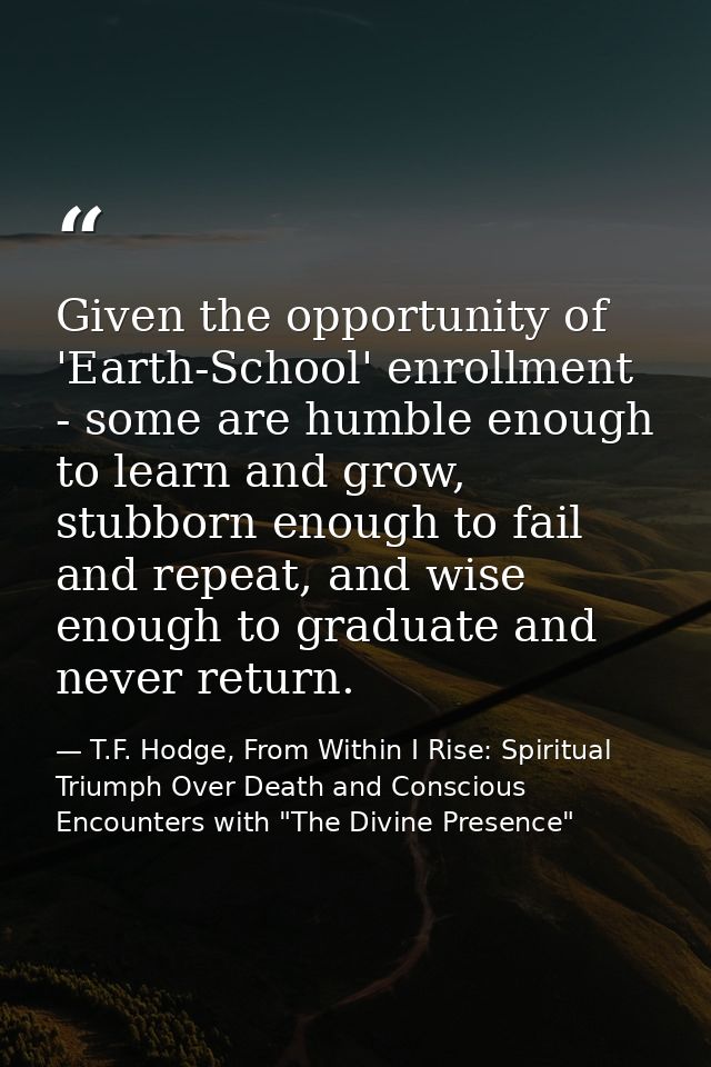 Given the opportunity of 'Earth-School' enrollment - some are humble enough to learn and grow, stubborn enough to fail a — T.F. Hodge, From Within I Rise: Spiritual Triumph Over Death and Conscious Encounters with "The Divine Presence"