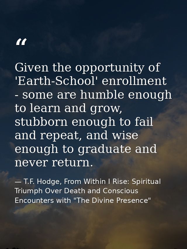 Given the opportunity of 'Earth-School' enrollment - some are humble enough to learn and grow, stubborn enough to fail a — T.F. Hodge, From Within I Rise: Spiritual Triumph Over Death and Conscious Encounters with "The Divine Presence"