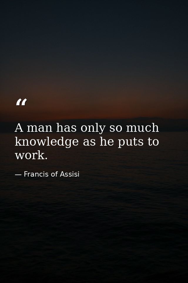 A man has only so much knowledge as he puts to work. — Francis of Assisi