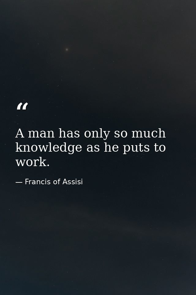 A man has only so much knowledge as he puts to work. — Francis of Assisi