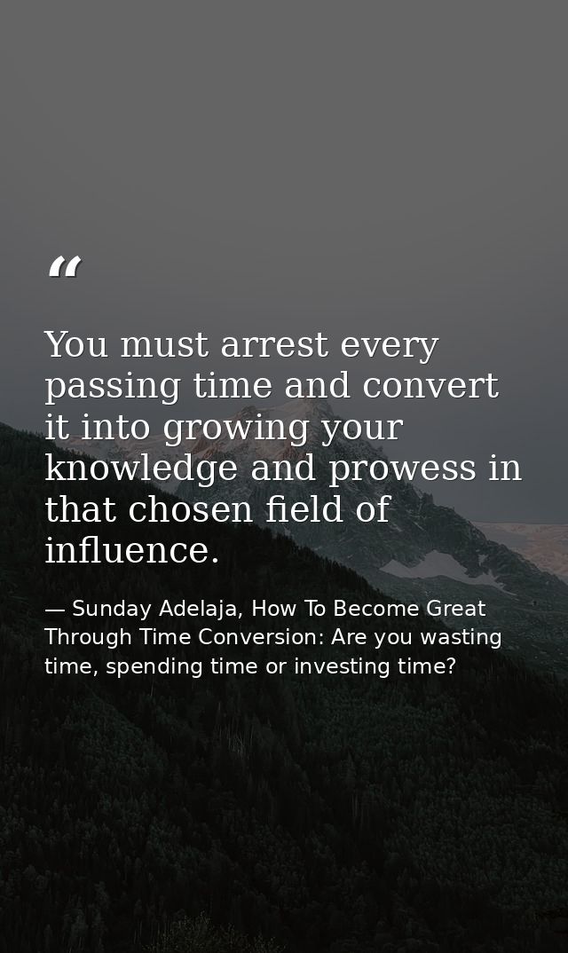 You must arrest every passing time and convert it into growing your knowledge and prowess in that chosen field of influe — Sunday Adelaja, How To Become Great Through Time Conversion: Are you wasting time, spending time or investing time?