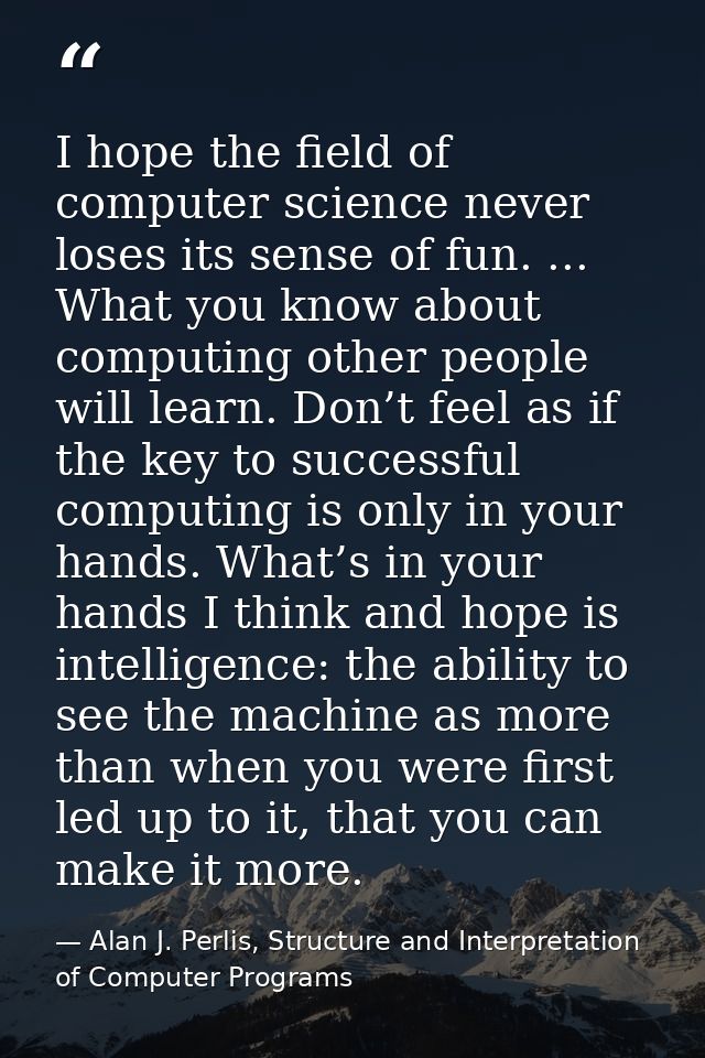 I hope the ﬁeld of computer science never loses its sense of fun. ... What you know about computing other people will le — Alan J. Perlis, Structure and Interpretation of Computer Programs
