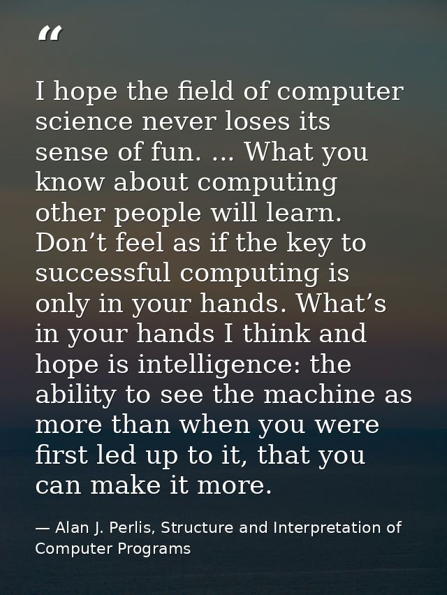 I hope the ﬁeld of computer science never loses its sense of fun. ... What you know about computing other people will le — Alan J. Perlis, Structure and Interpretation of Computer Programs