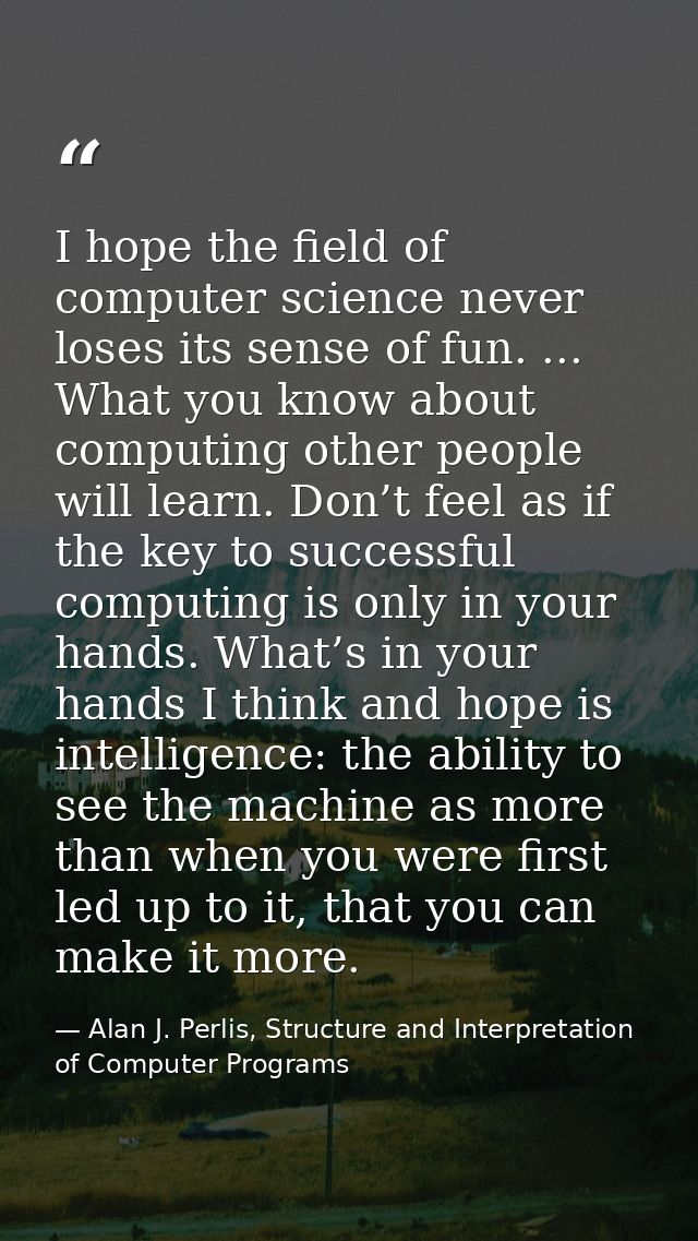 I hope the ﬁeld of computer science never loses its sense of fun. ... What you know about computing other people will le — Alan J. Perlis, Structure and Interpretation of Computer Programs