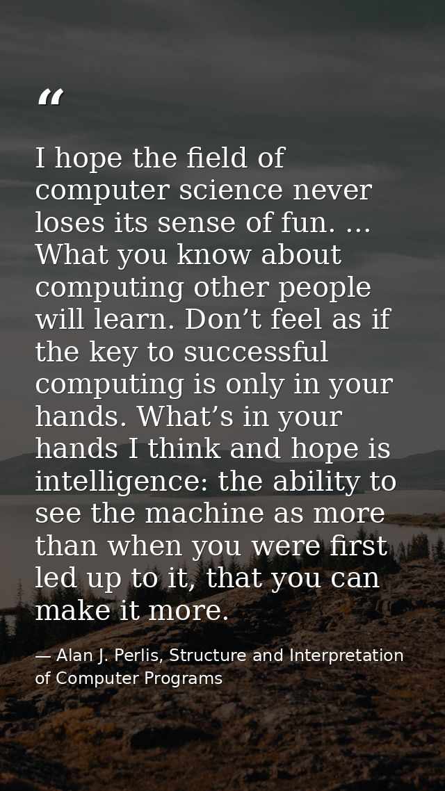 I hope the ﬁeld of computer science never loses its sense of fun. ... What you know about computing other people will le — Alan J. Perlis, Structure and Interpretation of Computer Programs